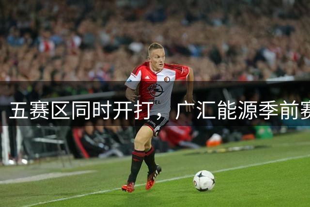 五赛区同时开打，广汇能源季前赛分组赛程官宣