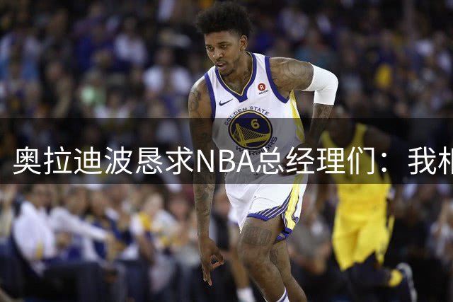 奥拉迪波恳求NBA总经理们：我相信我的身体状态已经恢复到最佳